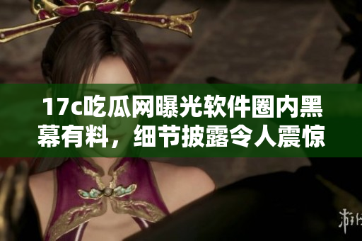 17c吃瓜网曝光软件圈内黑幕有料，细节披露令人震惊