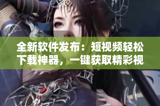 全新软件发布：短视频轻松下载神器，一键获取精彩视频！