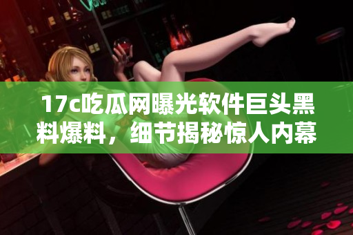 17c吃瓜网曝光软件巨头黑料爆料，细节揭秘惊人内幕