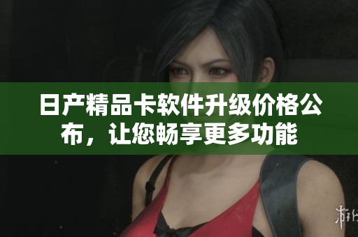 日产精品卡软件升级价格公布，让您畅享更多功能