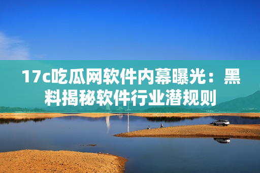 17c吃瓜网软件内幕曝光：黑料揭秘软件行业潜规则