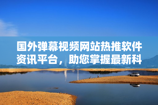 国外弹幕视频网站热推软件资讯平台，助您掌握最新科技动向
