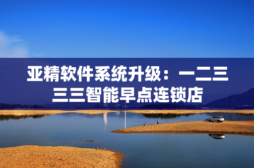 亚精软件系统升级：一二三三三智能早点连锁店