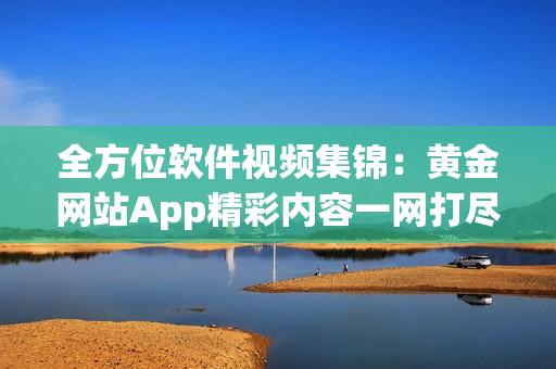 全方位软件视频集锦：黄金网站App精彩内容一网打尽