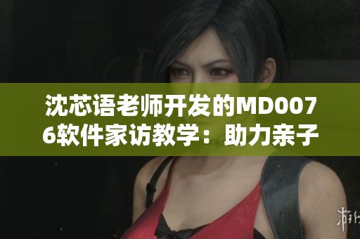 沈芯语老师开发的MD0076软件家访教学：助力亲子互动成果显著
