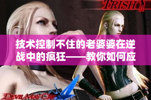 技术控制不住的老婆婆在逆战中的疯狂——教你如何应对焦躁老阿姨