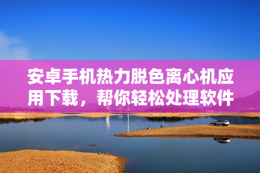 安卓手机热力脱色离心机应用下载，帮你轻松处理软件中的色彩问题