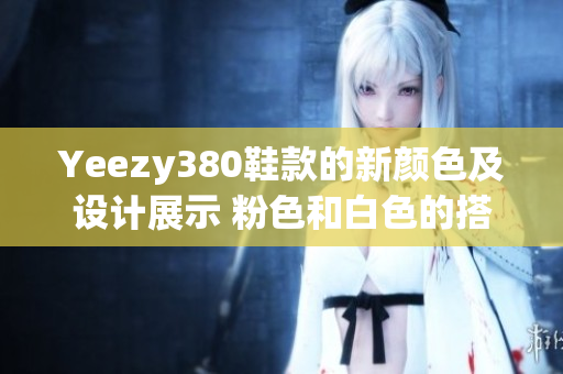 Yeezy380鞋款的新颜色及设计展示 粉色和白色的搭配效果揭秘