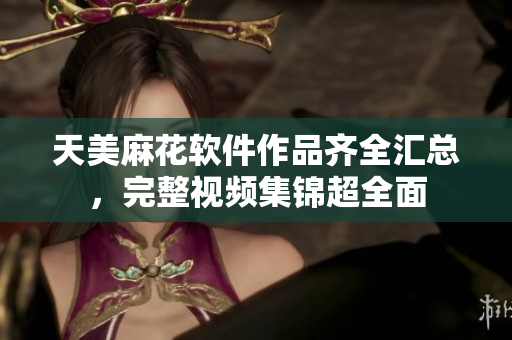 天美麻花软件作品齐全汇总，完整视频集锦超全面