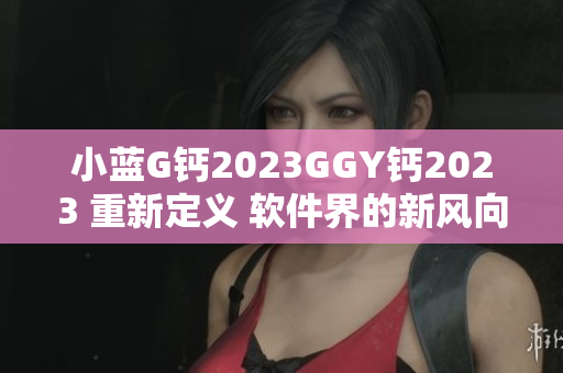 小蓝G钙2023GGY钙2023 重新定义 软件界的新风向标2023