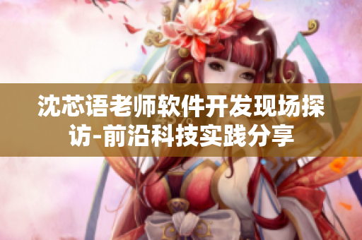 沈芯语老师软件开发现场探访-前沿科技实践分享