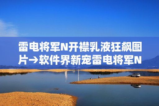 雷电将军N开襟乳液狂飙图片→软件界新宠雷电将军N开襟乳液全方位展示