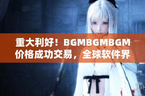 重大利好！BGMBGMBGM价格成功交易，全球软件界大鼓掌