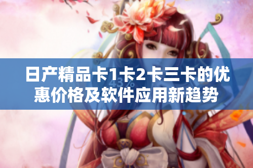 日产精品卡1卡2卡三卡的优惠价格及软件应用新趋势