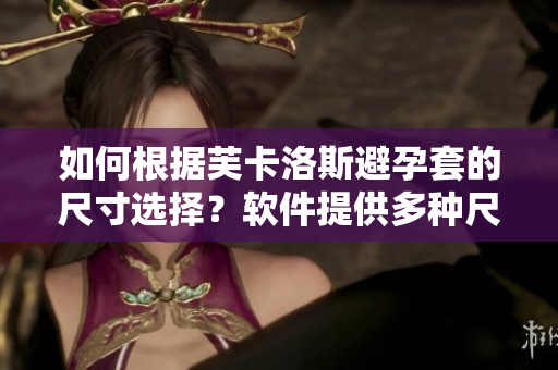 如何根据芙卡洛斯避孕套的尺寸选择？软件提供多种尺寸匹配方案