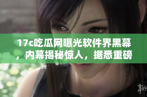 17c吃瓜网曝光软件界黑幕，内幕揭秘惊人，据悉重磅爆料！