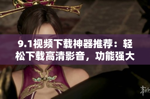 9.1视频下载神器推荐：轻松下载高清影音，功能强大使用简便