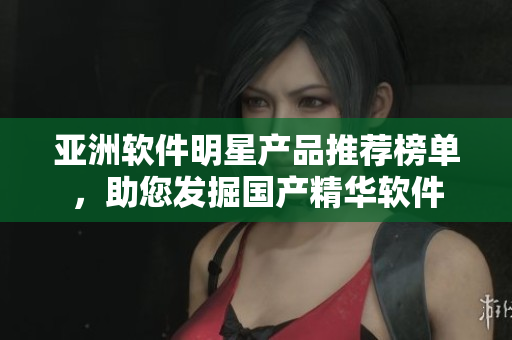 亚洲软件明星产品推荐榜单，助您发掘国产精华软件