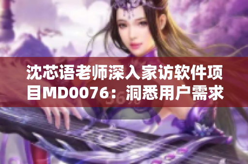沈芯语老师深入家访软件项目MD0076：洞悉用户需求，优化产品设计