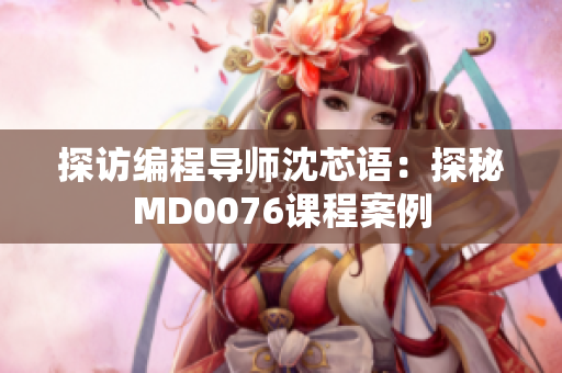 探访编程导师沈芯语：探秘MD0076课程案例