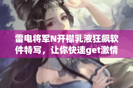 雷电将军N开襟乳液狂飙软件特写，让你快速get激情加速技巧