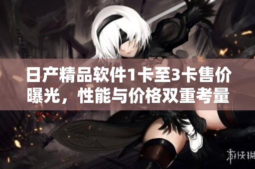 日产精品软件1卡至3卡售价曝光，性能与价格双重考量