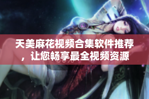 天美麻花视频合集软件推荐，让您畅享最全视频资源