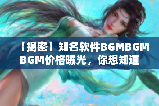 【揭密】知名软件BGMBGMBGM价格曝光，你想知道吗？