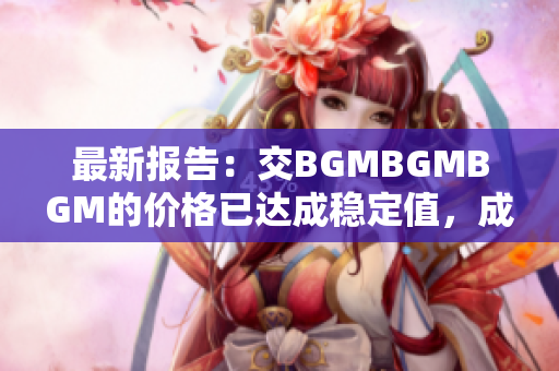 最新报告：交BGMBGMBGM的价格已达成稳定值，成功推动软件行业发展