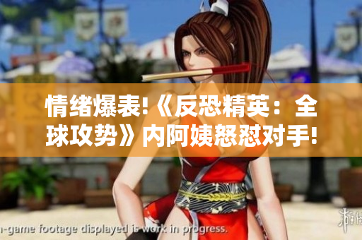 情绪爆表!《反恐精英：全球攻势》内阿姨怒怼对手!