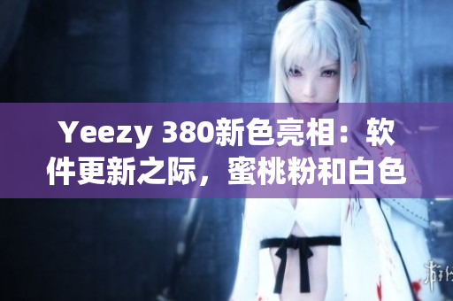 Yeezy 380新色亮相：软件更新之际，蜜桃粉和白色引领潮流