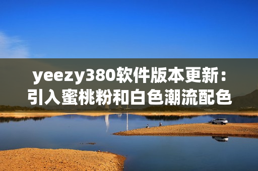yeezy380软件版本更新：引入蜜桃粉和白色潮流配色