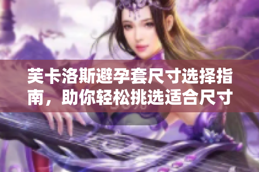 芙卡洛斯避孕套尺寸选择指南，助你轻松挑选适合尺寸的软件化解方案