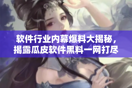 软件行业内幕爆料大揭秘，揭露瓜皮软件黑料一网打尽