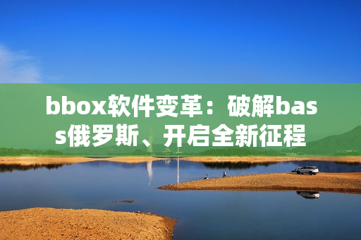 bbox软件变革：破解bass俄罗斯、开启全新征程