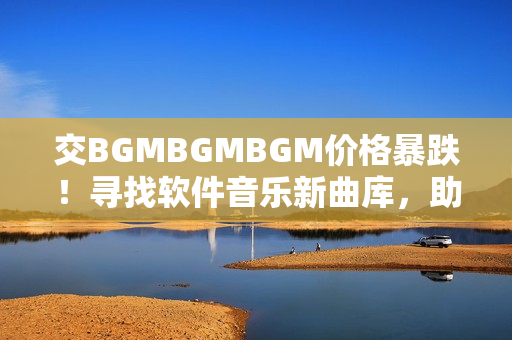 交BGMBGMBGM价格暴跌！寻找软件音乐新曲库，助你提升工作效率