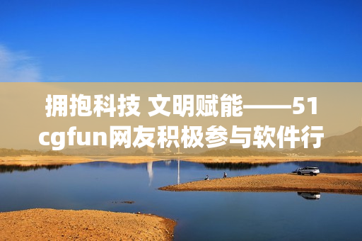 拥抱科技 文明赋能——51cgfun网友积极参与软件行业热议