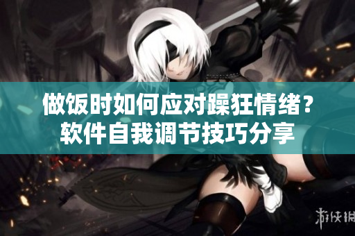 做饭时如何应对躁狂情绪？软件自我调节技巧分享