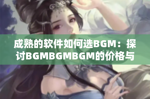 成熟的软件如何选BGM：探讨BGMBGMBGM的价格与选择策略