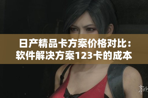 日产精品卡方案价格对比：软件解决方案123卡的成本分析