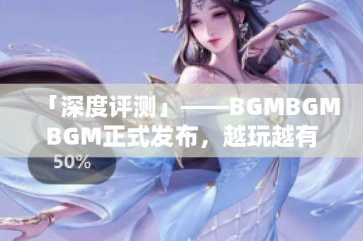 「深度评测」——BGMBGMBGM正式发布，越玩越有趣，软件界新宠！