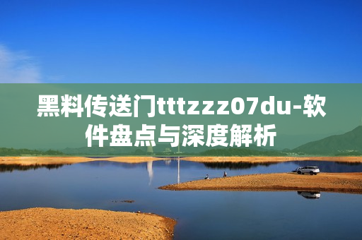黑料传送门tttzzz07du-软件盘点与深度解析