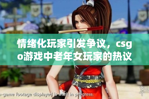 情绪化玩家引发争议，csgo游戏中老年女玩家的热议