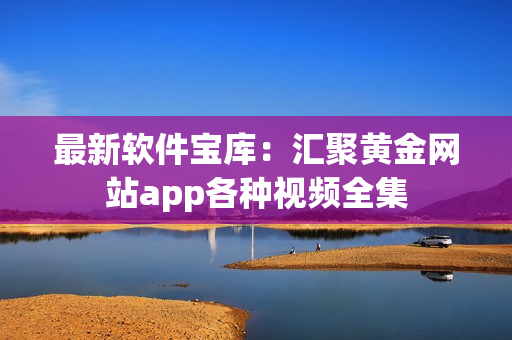 最新软件宝库：汇聚黄金网站app各种视频全集