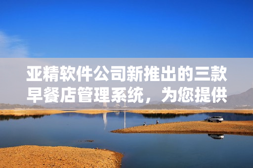 亚精软件公司新推出的三款早餐店管理系统，为您提供全面的解决方案