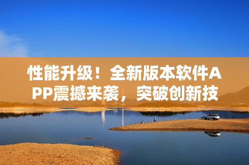 性能升级！全新版本软件APP震撼来袭，突破创新技术，提升用户体验！