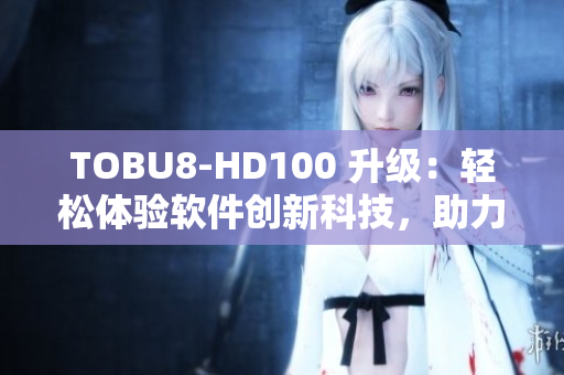 TOBU8-HD100 升级：轻松体验软件创新科技，助力工作效率提升