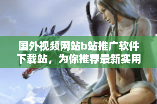 国外视频网站b站推广软件下载站，为你推荐最新实用的软件资源