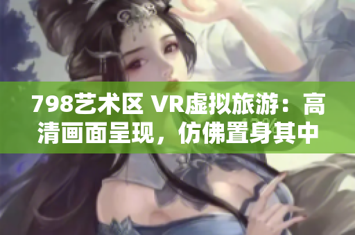 798艺术区 VR虚拟旅游：高清画面呈现，仿佛置身其中。