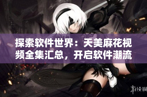 探索软件世界：天美麻花视频全集汇总，开启软件潮流观赏之旅